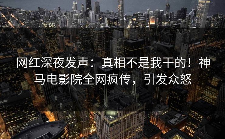 网红深夜发声：真相不是我干的！神马电影院全网疯传，引发众怒