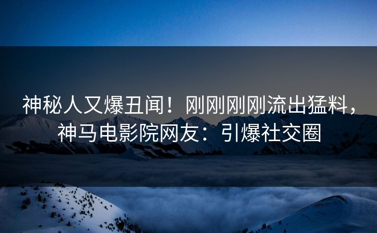 神秘人又爆丑闻！刚刚刚刚流出猛料，神马电影院网友：引爆社交圈