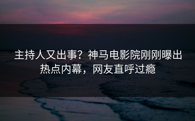 主持人又出事？神马电影院刚刚曝出热点内幕，网友直呼过瘾