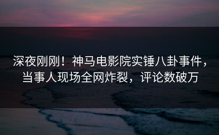 深夜刚刚！神马电影院实锤八卦事件，当事人现场全网炸裂，评论数破万