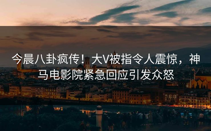 今晨八卦疯传！大V被指令人震惊，神马电影院紧急回应引发众怒