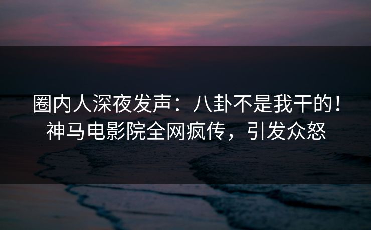 圈内人深夜发声：八卦不是我干的！神马电影院全网疯传，引发众怒