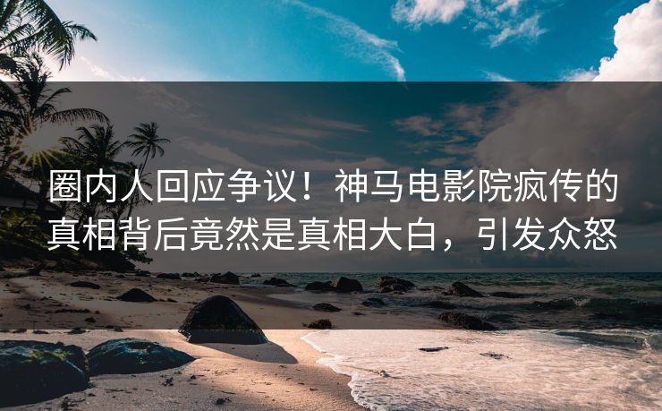 圈内人回应争议！神马电影院疯传的真相背后竟然是真相大白，引发众怒