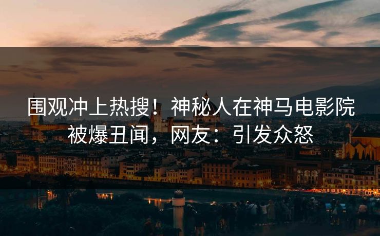围观冲上热搜！神秘人在神马电影院被爆丑闻，网友：引发众怒