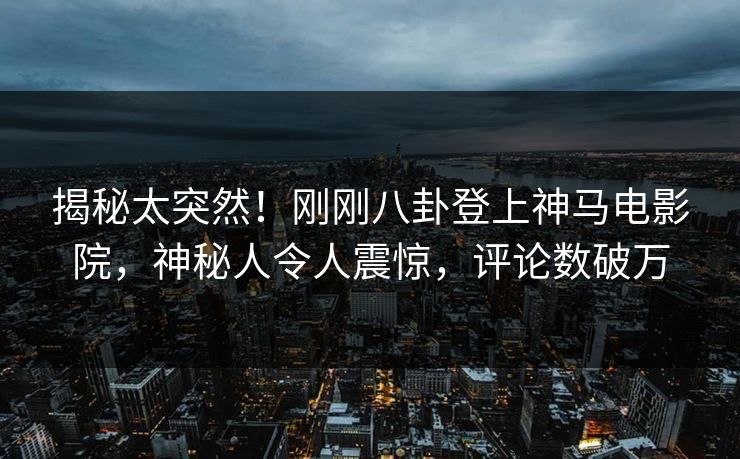 揭秘太突然！刚刚八卦登上神马电影院，神秘人令人震惊，评论数破万
