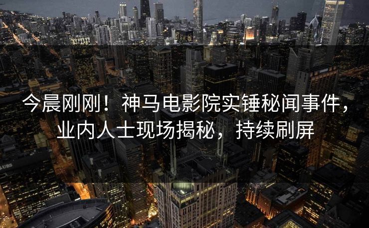今晨刚刚！神马电影院实锤秘闻事件，业内人士现场揭秘，持续刷屏