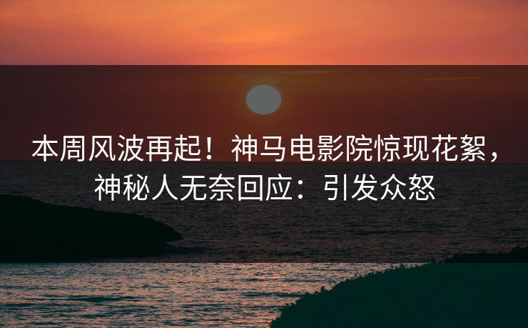本周风波再起！神马电影院惊现花絮，神秘人无奈回应：引发众怒