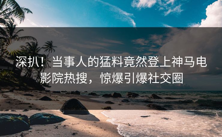 深扒！当事人的猛料竟然登上神马电影院热搜，惊爆引爆社交圈