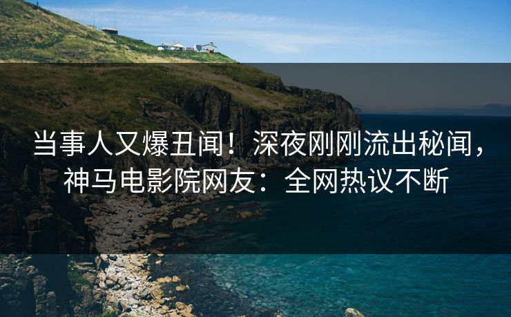 当事人又爆丑闻！深夜刚刚流出秘闻，神马电影院网友：全网热议不断