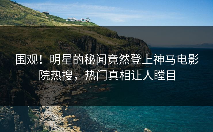 围观！明星的秘闻竟然登上神马电影院热搜，热门真相让人瞠目
