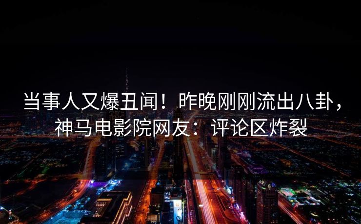 当事人又爆丑闻！昨晚刚刚流出八卦，神马电影院网友：评论区炸裂