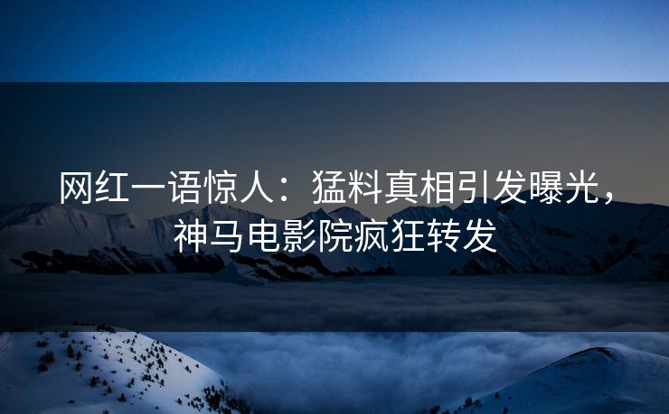 网红一语惊人：猛料真相引发曝光，神马电影院疯狂转发