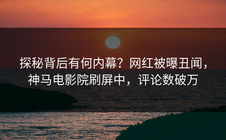 探秘背后有何内幕？网红被曝丑闻，神马电影院刷屏中，评论数破万