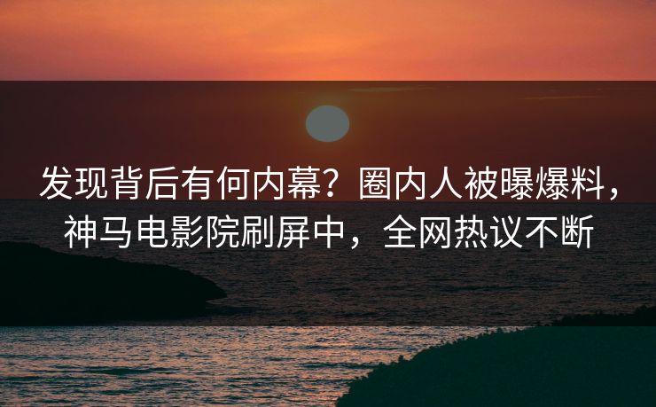 发现背后有何内幕？圈内人被曝爆料，神马电影院刷屏中，全网热议不断