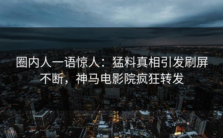 圈内人一语惊人：猛料真相引发刷屏不断，神马电影院疯狂转发