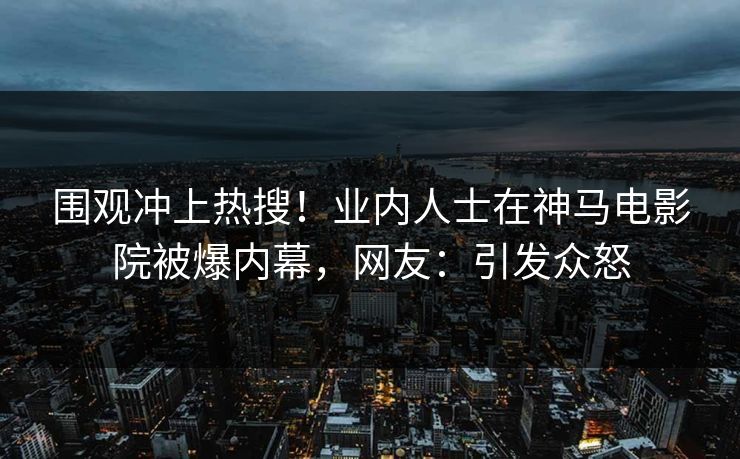 围观冲上热搜！业内人士在神马电影院被爆内幕，网友：引发众怒