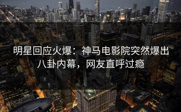 明星回应火爆：神马电影院突然爆出八卦内幕，网友直呼过瘾