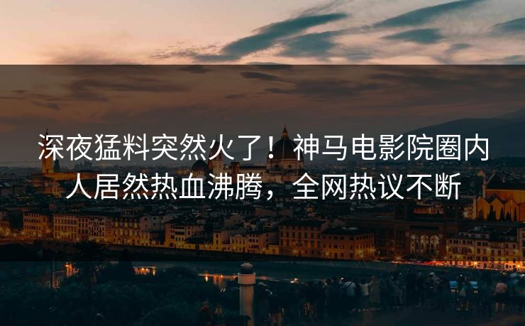 深夜猛料突然火了！神马电影院圈内人居然热血沸腾，全网热议不断