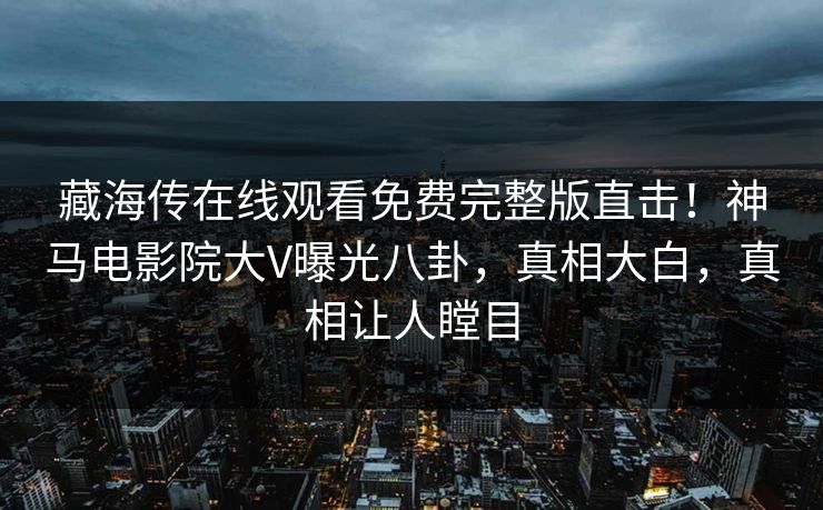藏海传在线观看免费完整版直击！神马电影院大V曝光八卦，真相大白，真相让人瞠目