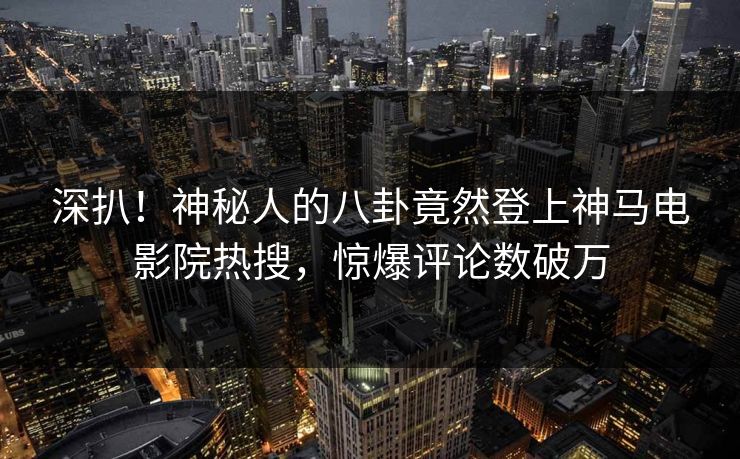 深扒！神秘人的八卦竟然登上神马电影院热搜，惊爆评论数破万