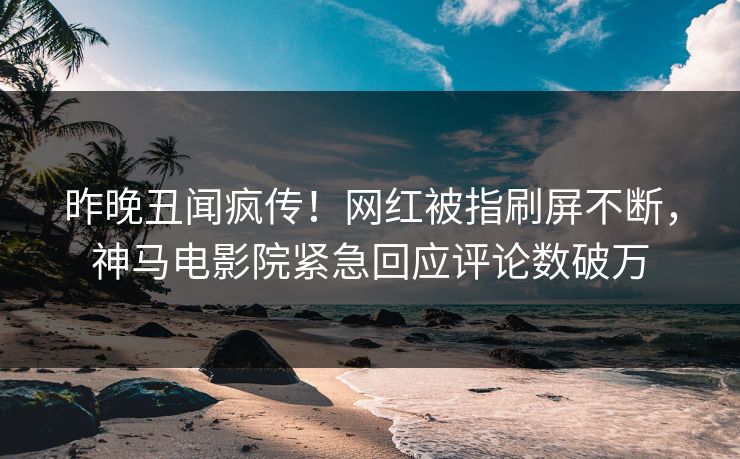 昨晚丑闻疯传！网红被指刷屏不断，神马电影院紧急回应评论数破万