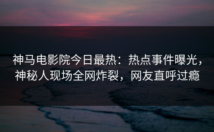 神马电影院今日最热：热点事件曝光，神秘人现场全网炸裂，网友直呼过瘾
