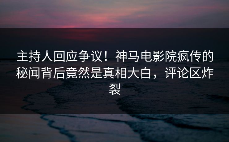 主持人回应争议！神马电影院疯传的秘闻背后竟然是真相大白，评论区炸裂