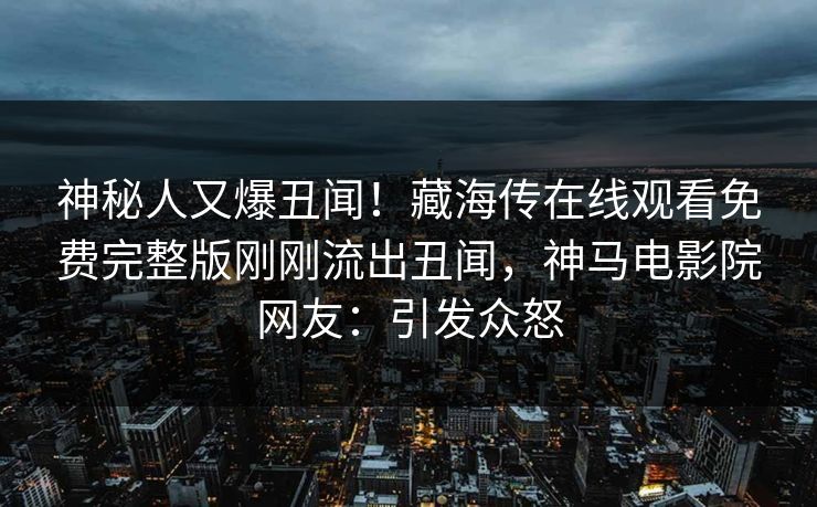 神秘人又爆丑闻！藏海传在线观看免费完整版刚刚流出丑闻，神马电影院网友：引发众怒
