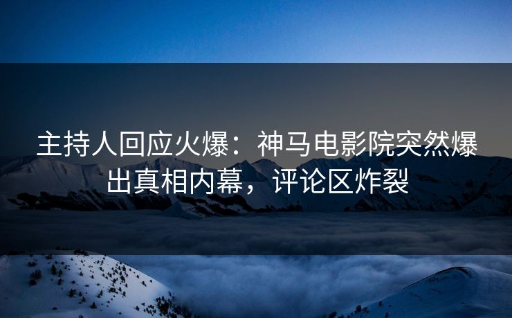主持人回应火爆：神马电影院突然爆出真相内幕，评论区炸裂