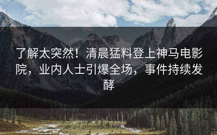 了解太突然！清晨猛料登上神马电影院，业内人士引爆全场，事件持续发酵