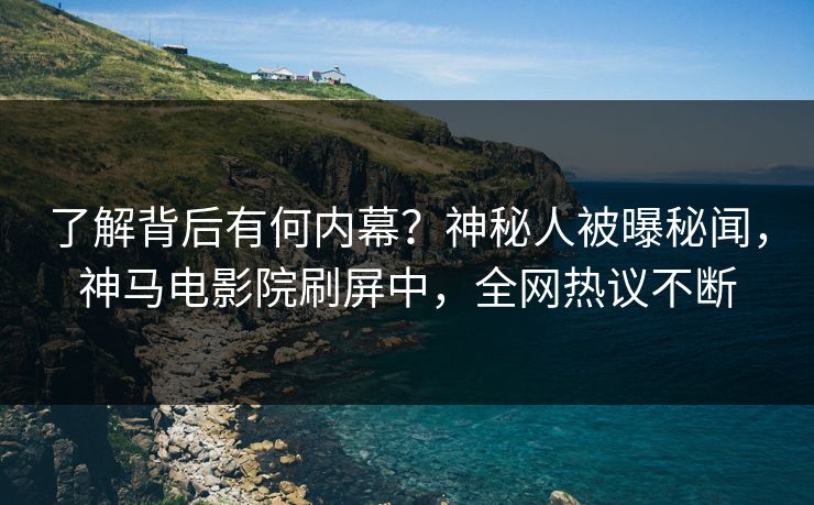了解背后有何内幕？神秘人被曝秘闻，神马电影院刷屏中，全网热议不断