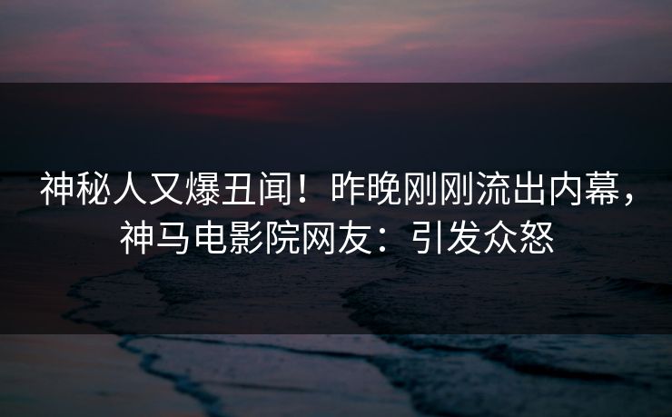 神秘人又爆丑闻！昨晚刚刚流出内幕，神马电影院网友：引发众怒