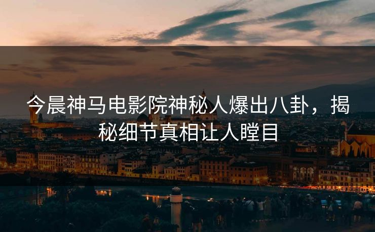 今晨神马电影院神秘人爆出八卦，揭秘细节真相让人瞠目