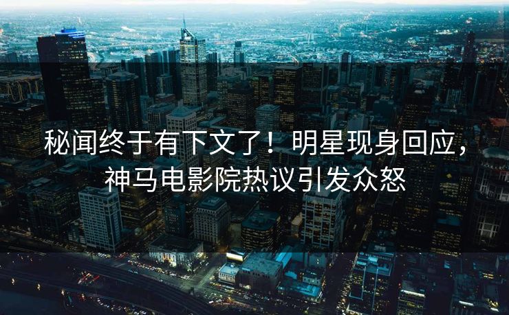 秘闻终于有下文了！明星现身回应，神马电影院热议引发众怒