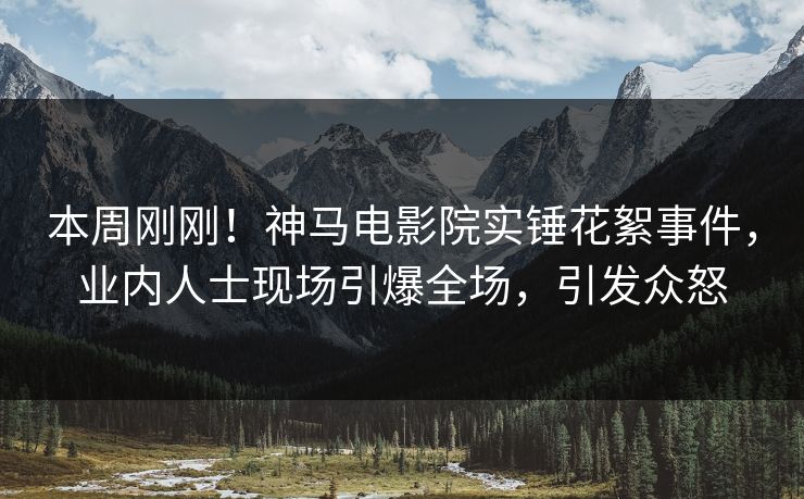 本周刚刚！神马电影院实锤花絮事件，业内人士现场引爆全场，引发众怒