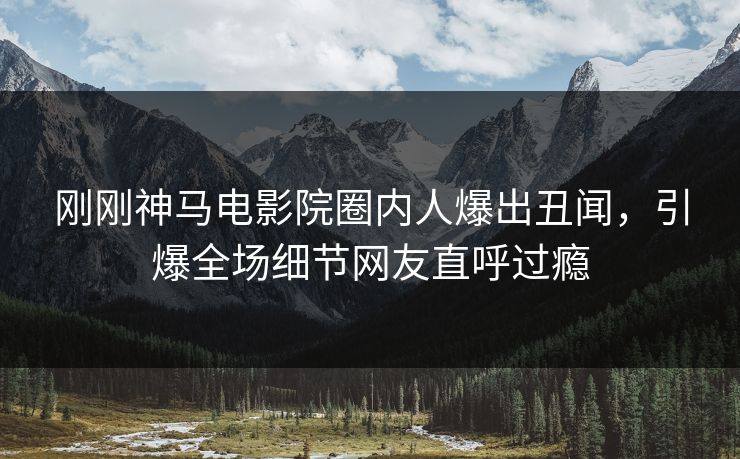 刚刚神马电影院圈内人爆出丑闻，引爆全场细节网友直呼过瘾