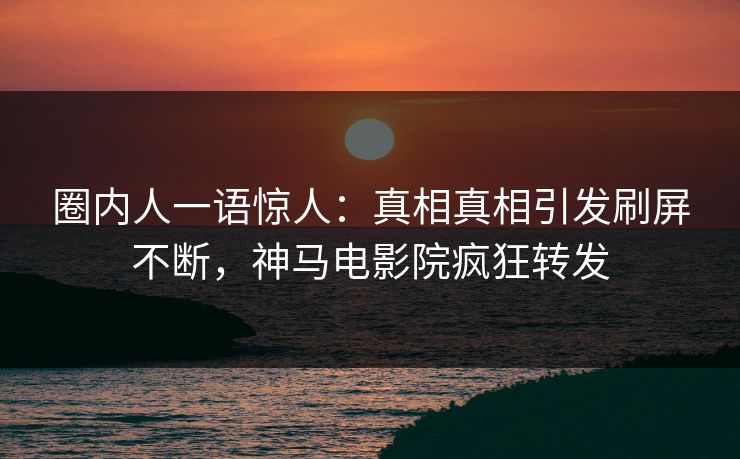 圈内人一语惊人：真相真相引发刷屏不断，神马电影院疯狂转发
