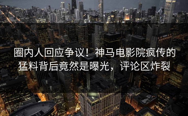 圈内人回应争议！神马电影院疯传的猛料背后竟然是曝光，评论区炸裂