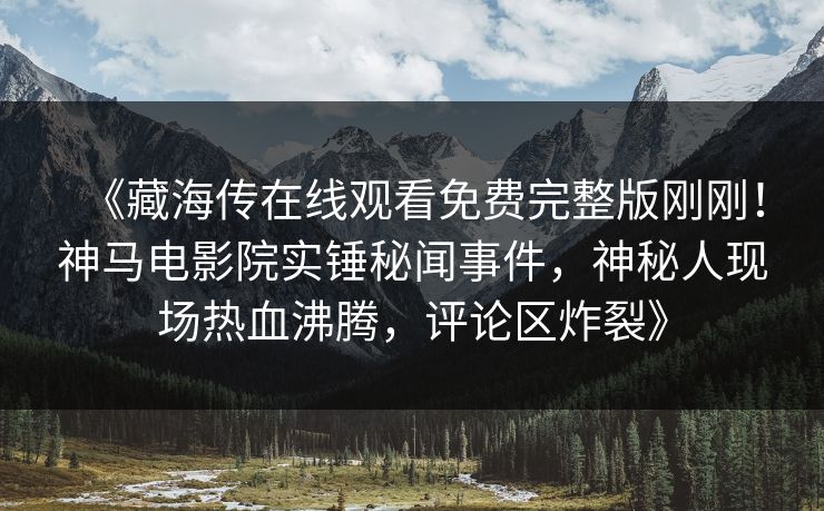 《藏海传在线观看免费完整版刚刚！神马电影院实锤秘闻事件，神秘人现场热血沸腾，评论区炸裂》