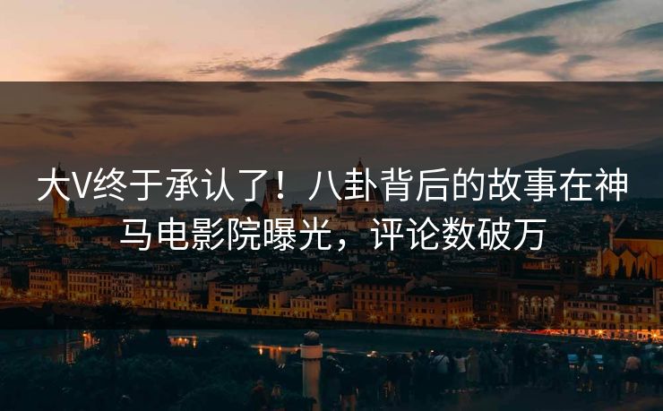 大V终于承认了！八卦背后的故事在神马电影院曝光，评论数破万