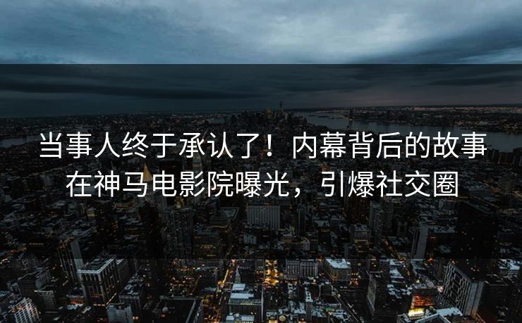 当事人终于承认了！内幕背后的故事在神马电影院曝光，引爆社交圈