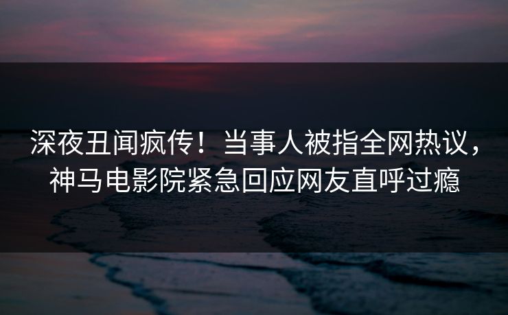 深夜丑闻疯传！当事人被指全网热议，神马电影院紧急回应网友直呼过瘾