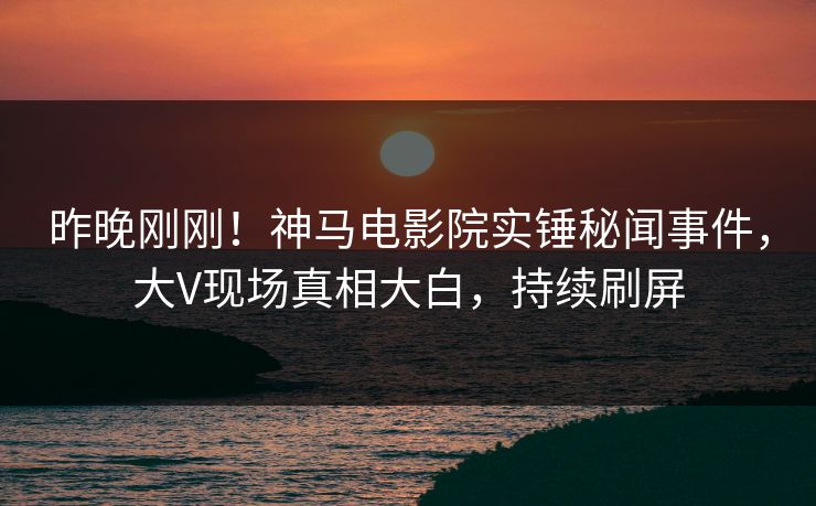 昨晚刚刚！神马电影院实锤秘闻事件，大V现场真相大白，持续刷屏