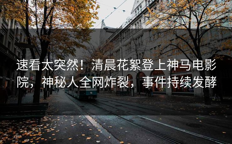 速看太突然！清晨花絮登上神马电影院，神秘人全网炸裂，事件持续发酵