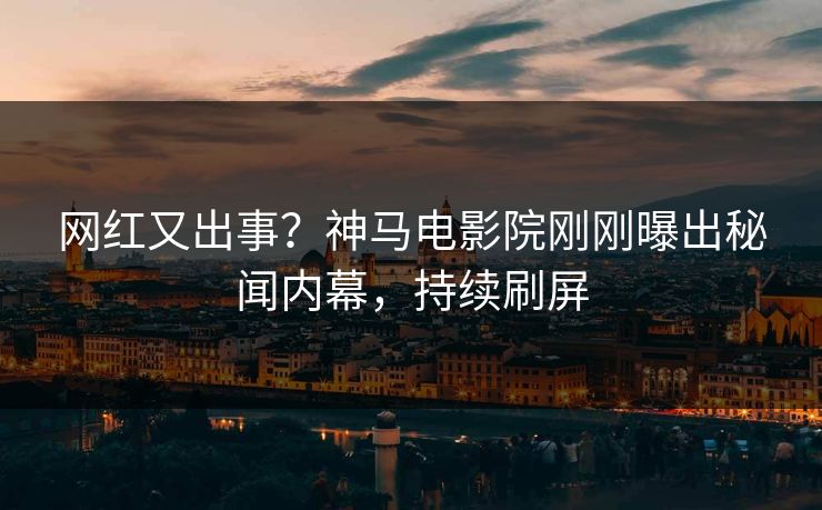 网红又出事？神马电影院刚刚曝出秘闻内幕，持续刷屏