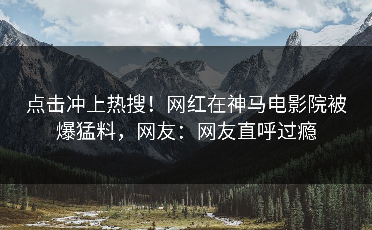 点击冲上热搜！网红在神马电影院被爆猛料，网友：网友直呼过瘾