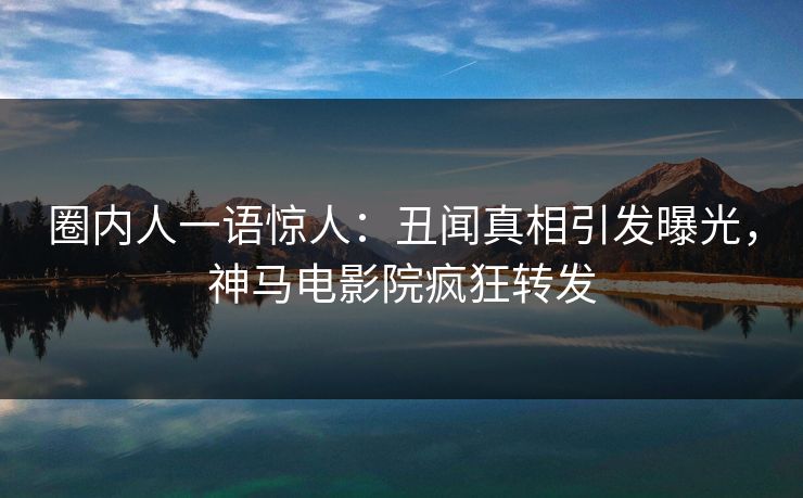 圈内人一语惊人：丑闻真相引发曝光，神马电影院疯狂转发