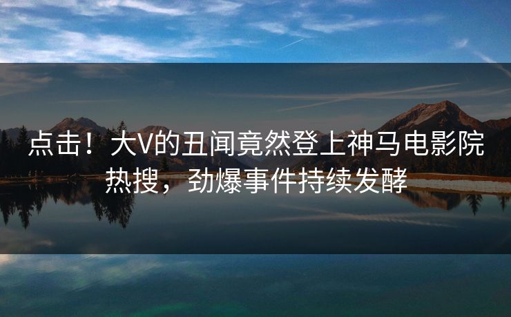 点击！大V的丑闻竟然登上神马电影院热搜，劲爆事件持续发酵
