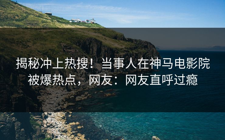 揭秘冲上热搜！当事人在神马电影院被爆热点，网友：网友直呼过瘾