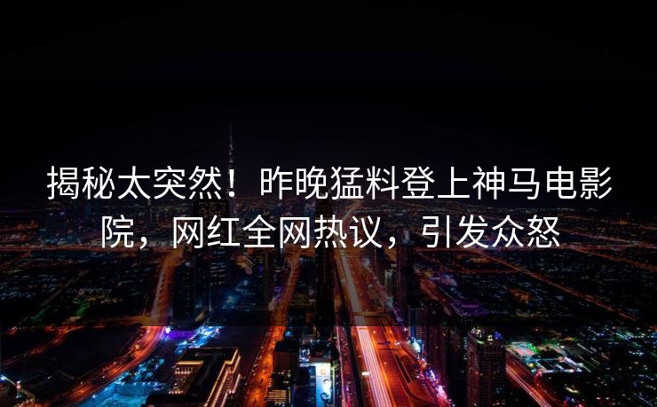揭秘太突然！昨晚猛料登上神马电影院，网红全网热议，引发众怒